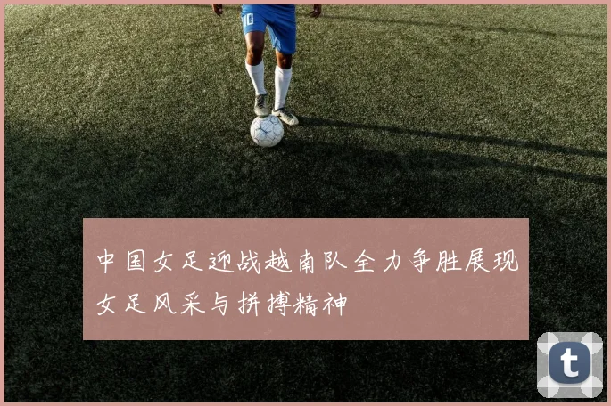 中国女足迎战越南队全力争胜展现女足风采与拼搏精神