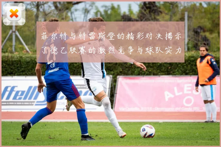 菲尔特与特雷斯登的精彩对决揭示了德乙联赛的激烈竞争与球队实力较量